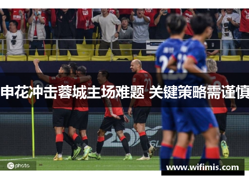 申花冲击蓉城主场难题 关键策略需谨慎