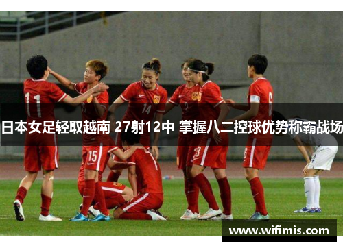 日本女足轻取越南 27射12中 掌握八二控球优势称霸战场